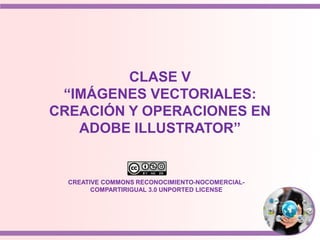 CLASE V
“IMÁGENES VECTORIALES:
CREACIÓN Y OPERACIONES EN
ADOBE ILLUSTRATOR”
CREATIVE COMMONS RECONOCIMIENTO-NOCOMERCIAL-
COMPARTIRIGUAL 3.0 UNPORTED LICENSE
 