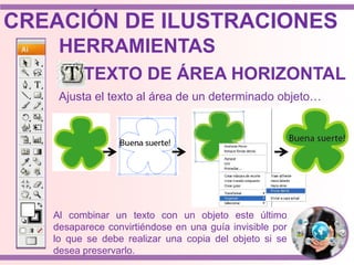 Ajusta el texto al área de un determinado objeto…
Al combinar un texto con un objeto este último
desaparece convirtiéndose en una guía invisible por
lo que se debe realizar una copia del objeto si se
desea preservarlo.
HERRAMIENTAS
TEXTO DE ÁREA HORIZONTAL
CREACIÓN DE ILUSTRACIONES
 