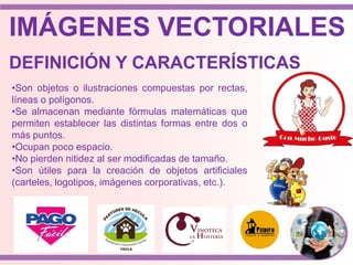 IMÁGENES VECTORIALES
•Son objetos o ilustraciones compuestas por rectas,
líneas o polígonos.
•Se almacenan mediante fórmulas matemáticas que
permiten establecer las distintas formas entre dos o
más puntos.
•Ocupan poco espacio.
•No pierden nitidez al ser modificadas de tamaño.
•Son útiles para la creación de objetos artificiales
(carteles, logotipos, imágenes corporativas, etc.).
DEFINICIÓN Y CARACTERÍSTICAS
 