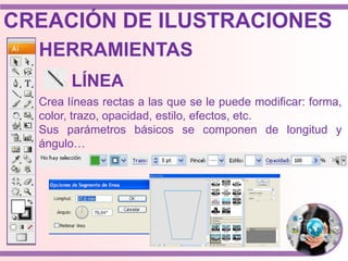 Crea líneas rectas a las que se le puede modificar: forma,
color, trazo, opacidad, estilo, efectos, etc.
Sus parámetros básicos se componen de longitud y
ángulo…
HERRAMIENTAS
LÍNEA
CREACIÓN DE ILUSTRACIONES
 