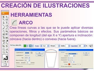 Crea líneas curvas a las que se le puede aplicar diversas
operaciones, filtros y efectos. Sus parámetros básicos se
componen de longitud (del eje X e Y) apertura e inclinación:
cóncava (hacia dentro) o convexa (hacia fuera).
HERRAMIENTAS
ARCO
CREACIÓN DE ILUSTRACIONES
 