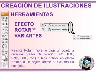 HERRAMIENTAS
EFECTO
ROTAR Y
VARIANTES
Permite Rotar (mover o girar un objeto a
diversos grados de rotación: 90º, 180º,
270º, 360º, etc.) o bien aplicar un efecto
Reflejo a un objeto (como si existiera un
espejo)…
CREACIÓN DE ILUSTRACIONES
 