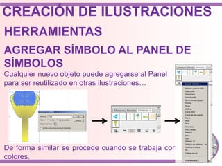 HERRAMIENTAS
Cualquier nuevo objeto puede agregarse al Panel
para ser reutilizado en otras ilustraciones…
AGREGAR SÍMBOLO AL PANEL DE
SÍMBOLOS
De forma similar se procede cuando se trabaja con
colores.
CREACIÓN DE ILUSTRACIONES
 