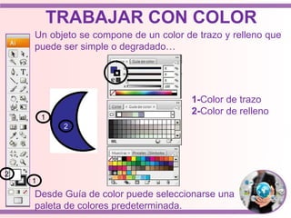 Un objeto se compone de un color de trazo y relleno que
puede ser simple o degradado…
2
1
1
2
1-Color de trazo
2-Color de relleno
Desde Guía de color puede seleccionarse una
paleta de colores predeterminada.
TRABAJAR CON COLOR
 