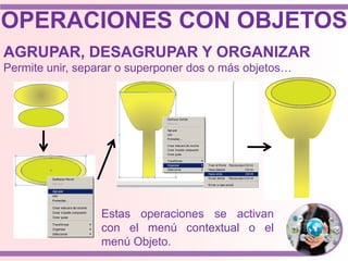 OPERACIONES CON OBJETOS
AGRUPAR, DESAGRUPAR Y ORGANIZAR
Permite unir, separar o superponer dos o más objetos…
Estas operaciones se activan
con el menú contextual o el
menú Objeto.
 