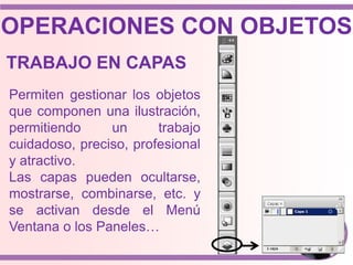Permiten gestionar los objetos
que componen una ilustración,
permitiendo un trabajo
cuidadoso, preciso, profesional
y atractivo.
Las capas pueden ocultarse,
mostrarse, combinarse, etc. y
se activan desde el Menú
Ventana o los Paneles…
OPERACIONES CON OBJETOS
TRABAJO EN CAPAS
 
