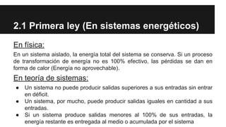 2.1 Primera ley (En sistemas energéticos)
En física:
En un sistema aislado, la energía total del sistema se conserva. Si un proceso
de transformación de energía no es 100% efectivo, las pérdidas se dan en
forma de calor (Energía no aprovechable).
En teoría de sistemas:
● Un sistema no puede producir salidas superiores a sus entradas sin entrar
en déficit.
● Un sistema, por mucho, puede producir salidas iguales en cantidad a sus
entradas.
● Si un sistema produce salidas menores al 100% de sus entradas, la
energía restante es entregada al medio o acumulada por el sistema
 