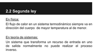 2.2 Segunda ley
En física:
El flujo de calor en un sistema termodinámico siempre va en
dirección del cuerpo de mayor temperatura al de menor.
En teoría de sistemas:
Un sistema que transforma un recurso de entrada en uno
de salida normalmente no puede realizar el proceso
inverso.
 