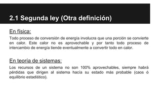 2.1 Segunda ley (Otra definición)
En física:
Todo proceso de conversión de energía involucra que una porción se convierte
en calor. Este calor no es aprovechable y por tanto todo proceso de
intercambio de energía tiende eventualmente a convertir todo en calor.
En teoría de sistemas:
Los recursos de un sistema no son 100% aprovechables, siempre habrá
pérdidas que dirigen al sistema hacía su estado más probable (caos ó
equilibrio estadiśtico).
 