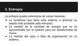 3. Entropía
La entropía puede entenderse de varias maneras:
● La tendencia que tiene todo sistema a alcanzar su
estado más probable (alta entropía).
● La medida de la cantidad de energía que no es
aprovechable por el sistema para ser transformada de
nuevo.
● La medida del caos o falta de organización en un
sistema.
 