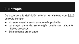3. Entropía
De acuerdo a la definición anterior, un sistema con BAJA
entropía cumple:
● No se encuentra en su estado más probable.
● La mayor parte de su energía puede ser usada en
nuevos procesos
● Es altamente organizado
 