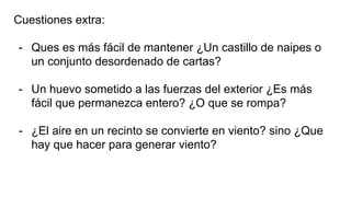 Cuestiones extra:
- Ques es más fácil de mantener ¿Un castillo de naipes o
un conjunto desordenado de cartas?
- Un huevo sometido a las fuerzas del exterior ¿Es más
fácil que permanezca entero? ¿O que se rompa?
- ¿El aire en un recinto se convierte en viento? sino ¿Que
hay que hacer para generar viento?
 