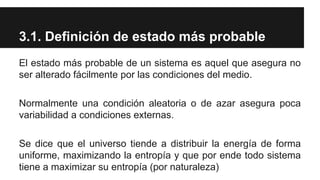 3.1. Definición de estado más probable
El estado más probable de un sistema es aquel que asegura no
ser alterado fácilmente por las condiciones del medio.
Normalmente una condición aleatoria o de azar asegura poca
variabilidad a condiciones externas.
Se dice que el universo tiende a distribuir la energía de forma
uniforme, maximizando la entropía y que por ende todo sistema
tiene a maximizar su entropía (por naturaleza)
 