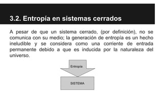 3.2. Entropía en sistemas cerrados
A pesar de que un sistema cerrado, (por definición), no se
comunica con su medio; la generación de entropía es un hecho
ineludible y se considera como una corriente de entrada
permanente debido a que es inducida por la naturaleza del
universo.
SISTEMA
Entropía
 