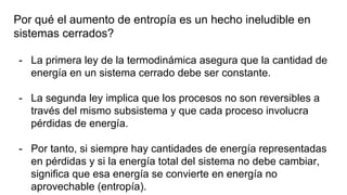 Por qué el aumento de entropía es un hecho ineludible en
sistemas cerrados?
- La primera ley de la termodinámica asegura que la cantidad de
energía en un sistema cerrado debe ser constante.
- La segunda ley implica que los procesos no son reversibles a
través del mismo subsistema y que cada proceso involucra
pérdidas de energía.
- Por tanto, si siempre hay cantidades de energía representadas
en pérdidas y si la energía total del sistema no debe cambiar,
significa que esa energía se convierte en energía no
aprovechable (entropía).
 