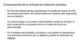 Consecuencias de la entropía en sistemas cerrados:
- El nivel de entropía de los subsistemas no puede ser mayor al nivel
de entropía del medio. (El sistema debe ser siempre más organizado
que su exterior).
- Un sistema llega a sus estado más probable cuando su energía no
está contenida en sus partes sino en el medio de forma no
aprovechable
- En el estado mas probable, el sistema y sus partes no representan
una estructura funcional con un objetivo y pierde su definición de
sistema.
 