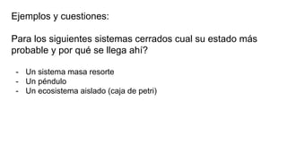 Ejemplos y cuestiones:
Para los siguientes sistemas cerrados cual su estado más
probable y por qué se llega ahí?
- Un sistema masa resorte
- Un péndulo
- Un ecosistema aislado (caja de petri)
 