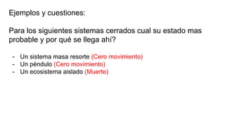 Ejemplos y cuestiones:
Para los siguientes sistemas cerrados cual su estado mas
probable y por qué se llega ahí?
- Un sistema masa resorte (Cero movimiento)
- Un péndulo (Cero movimiento)
- Un ecosistema aislado (Muerte)
 