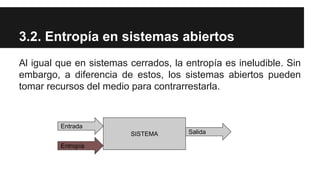 3.2. Entropía en sistemas abiertos
Al igual que en sistemas cerrados, la entropía es ineludible. Sin
embargo, a diferencia de estos, los sistemas abiertos pueden
tomar recursos del medio para contrarrestarla.
SISTEMA
Entrada
Entropía
Salida
 