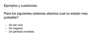 Ejemplos y cuestiones:
Para los siguientes sistemas abiertos cual su estado mas
probable?
- Un ser vivo
- Un negocio
- Un péndulo invertido
 