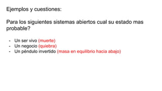 Ejemplos y cuestiones:
Para los siguientes sistemas abiertos cual su estado mas
probable?
- Un ser vivo (muerte)
- Un negocio (quiebra)
- Un péndulo invertido (masa en equilibrio hacia abajo)
 