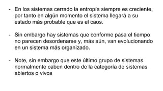 - En los sistemas cerrado la entropía siempre es creciente,
por tanto en algún momento el sistema llegará a su
estado más probable que es el caos.
- Sin embargo hay sistemas que conforme pasa el tiempo
no parecen desordenarse y, más aún, van evolucionando
en un sistema más organizado.
- Note, sin embargo que este último grupo de sistemas
normalmente caben dentro de la categoría de sistemas
abiertos o vivos
 