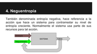 4. Neguentropía
También denominada entropía negativa, hace referencia a la
acción que hace un sistema para contrarrestar su nivel de
entropía creciente. Normalmente el sistema usa parte de sus
recursos para tal acción.
SISTEMA
Entropía
Salida
Neguentropía
 