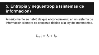 5. Entropía y neguentropía (sistemas de
información)
Anteriormente se habló de que el conocimiento en un sistema de
información siempre es creciente debido a la ley de incrementos.
 
