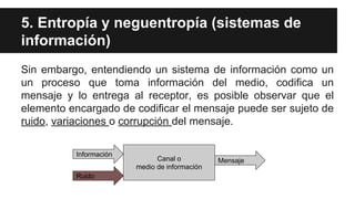 5. Entropía y neguentropía (sistemas de
información)
Sin embargo, entendiendo un sistema de información como un
un proceso que toma información del medio, codifica un
mensaje y lo entrega al receptor, es posible observar que el
elemento encargado de codificar el mensaje puede ser sujeto de
ruido, variaciones o corrupción del mensaje.
Canal o
medio de información
Información
Ruido
Mensaje
 