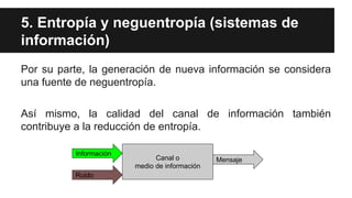 5. Entropía y neguentropía (sistemas de
información)
Por su parte, la generación de nueva información se considera
una fuente de neguentropía.
Así mismo, la calidad del canal de información también
contribuye a la reducción de entropía.
Canal o
medio de información
Información
Ruido
Mensaje
 