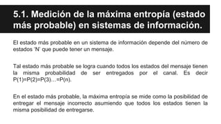 5.1. Medición de la máxima entropía (estado
más probable) en sistemas de información.
El estado más probable en un sistema de información depende del número de
estados ‘N’ que puede tener un mensaje.
Tal estado más probable se logra cuando todos los estados del mensaje tienen
la misma probabilidad de ser entregados por el canal. Es decir
P(1)=P(2)=P(3)…=P(n).
En el estado más probable, la máxima entropía se mide como la posibilidad de
entregar el mensaje incorrecto asumiendo que todos los estados tienen la
misma posibilidad de entregarse.
 