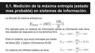 5.1. Medición de la máxima entropía (estado
mas probable) en sistemas de información.
La fórmula de máxima entropía es:
Por ejemplo para un sistema de información donde la información solo tiene
dos estados de respuesta (si ó no) tenemos N=2.
Para un sistema, que envía mensajes por medio
de letras (26) y dígitos (10) tenemos N=36.
Un sistema con infinitos estados se tiene:
 