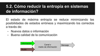 5.2. Cómo reducir la entropía en sistemas
de información?
El estado de máxima entropía se reduce minimizando las
posibilidades de estados erróneos y maximizando los correctos
a través de:
- Nuevos datos o información
- Buena calidad de la comunicación
Canal o
medio de información
Información
Ruido
Mensaje
 