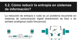 5.2. Cómo reducir la entropía en sistemas
de información?
La reducción de entropía o ruido es un problema recurrente en
sistemas de comunicación digital (transmisión de bits) o de
señales analógicas (radio frecuencia).
 