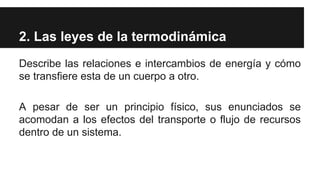 2. Las leyes de la termodinámica
Describe las relaciones e intercambios de energía y cómo
se transfiere esta de un cuerpo a otro.
A pesar de ser un principio físico, sus enunciados se
acomodan a los efectos del transporte o flujo de recursos
dentro de un sistema.
 