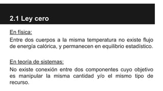 2.1 Ley cero
En física:
Entre dos cuerpos a la misma temperatura no existe flujo
de energía calórica, y permanecen en equilibrio estadístico.
En teoría de sistemas:
No existe conexión entre dos componentes cuyo objetivo
es manipular la misma cantidad y/o el mismo tipo de
recurso.
 