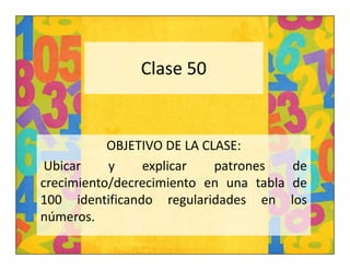 Clase 50 
OBJETIVO DE LA CLASE: 
Ubicar y explicar patrones de 
crecimiento/decrecimiento en una tabla de 
100 identificando regularidades en los 
números. 
 
