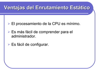 Ventajas del Enrutamiento Estático El procesamiento de la CPU es mínimo.  Es más fácil de comprender para el administrador. Es fácil de configurar.  