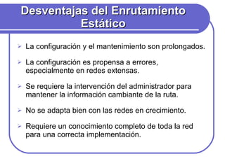 Desventajas del Enrutamiento Estático La configuración y el mantenimiento son prolongados. La configuración es propensa a errores, especialmente en redes extensas. Se requiere la intervención del administrador para mantener la información cambiante de la ruta. No se adapta bien con las redes en crecimiento. Requiere un conocimiento completo de toda la red para una correcta implementación. 