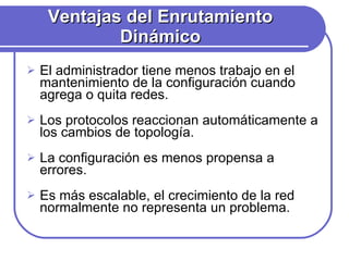 Ventajas del Enrutamiento Dinámico El administrador tiene menos trabajo en el mantenimiento de la configuración cuando agrega o quita redes. Los protocolos reaccionan automáticamente a los cambios de topología. La configuración es menos propensa a errores. Es más escalable, el crecimiento de la red normalmente no representa un problema. 
