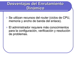 Desventajas del Enrutamiento Dinámico Se utilizan recursos del router (ciclos de CPU, memoria y ancho de banda del enlace). El administrador requiere más conocimientos para la configuración, verificación y resolución de problemas. 