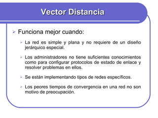 Vector Distancia Funciona mejor cuando: La red es simple y plana y no requiere de un diseño jerárquico especial. Los administradores no tiene suficientes conocimientos como para configurar protocolos de estado de enlace y resolver problemas en ellos. Se están implementando tipos de redes específicos.  Los peores tiempos de convergencia en una red no son motivo de preocupación. 