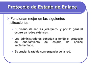 Protocolo de Estado de Enlace Funcionan mejor en las siguientes situaciones:  El diseño de red es jerárquico, y por lo general ocurre en redes extensas. Los administradores conocen a fondo el protocolo de enrutamiento de estado de enlace implementado. Es crucial la rápida convergencia de la red. 