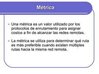 Métrica Una métrica es un valor utilizado por los protocolos de enrutamiento para asignar costos a fin de alcanzar las redes remotas.  La métrica se utiliza para determinar qué ruta es más preferible cuando existen múltiples rutas hacia la misma red remota.  