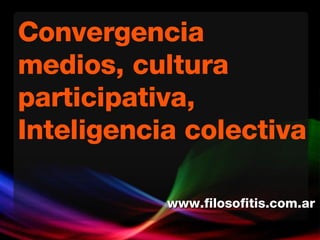 Convergencia medios, cultura participativa, Inteligencia colectiva www.filosofitis.com.ar 
