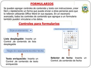 FORMULARIOS
Se pueden agregar controles de contenido y texto con instrucciones ,crear
fácil y rápidamente un forma que pueda enviar a otras personas para que
lo rellenen utilizando Office Word en sus equipos. En un escenario
avanzado, todos los controles de contenido que agregue a un formulario
también pueden vincularse a los datos.

              Controles para formularios



Lista desplegable: Inserta un
Control ,de contenido de lista
desplegable




  Texto enriquecido: Inserta un              Selector de fecha: Inserta un
  Control ,de contenido de texto             Control ,de contenido de fecha
  enriquecido
 