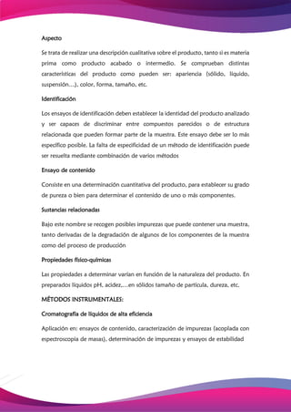 Aspecto
Se trata de realizar una descripción cualitativa sobre el producto, tanto si es materia
prima como producto acabado o intermedio. Se comprueban distintas
características del producto como pueden ser: apariencia (sólido, líquido,
suspensión…), color, forma, tamaño, etc.
Identificación
Los ensayos de identificación deben establecer la identidad del producto analizado
y ser capaces de discriminar entre compuestos parecidos o de estructura
relacionada que pueden formar parte de la muestra. Este ensayo debe ser lo más
específico posible. La falta de especificidad de un método de identificación puede
ser resuelta mediante combinación de varios métodos
Ensayo de contenido
Consiste en una determinación cuantitativa del producto, para establecer su grado
de pureza o bien para determinar el contenido de uno o más componentes.
Sustancias relacionadas
Bajo este nombre se recogen posibles impurezas que puede contener una muestra,
tanto derivadas de la degradación de algunos de los componentes de la muestra
como del proceso de producción
Propiedades físico-químicas
Las propiedades a determinar varían en función de la naturaleza del producto. En
preparados líquidos pH, acidez,…en sólidos tamaño de partícula, dureza, etc.
MÉTODOS INSTRUMENTALES:
Cromatografía de líquidos de alta eficiencia
Aplicación en: ensayos de contenido, caracterización de impurezas (acoplada con
espectroscopia de masas), determinación de impurezas y ensayos de estabilidad
 