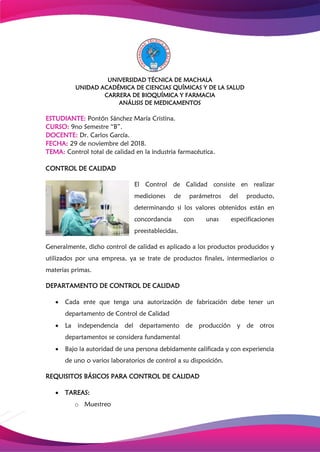 UNIVERSIDAD TÉCNICA DE MACHALA
UNIDAD ACADÉMICA DE CIENCIAS QUÍMICAS Y DE LA SALUD
CARRERA DE BIOQUÍMICA Y FARMACIA
ANÁLISIS DE MEDICAMENTOS
ESTUDIANTE: Pontón Sánchez María Cristina.
CURSO: 9no Semestre “B”.
DOCENTE: Dr. Carlos García.
FECHA: 29 de noviembre del 2018.
TEMA: Control total de calidad en la industria farmacéutica.
CONTROL DE CALIDAD
El Control de Calidad consiste en realizar
mediciones de parámetros del producto,
determinando si los valores obtenidos están en
concordancia con unas especificaciones
preestablecidas.
Generalmente, dicho control de calidad es aplicado a los productos producidos y
utilizados por una empresa, ya se trate de productos finales, intermediarios o
materias primas.
DEPARTAMENTO DE CONTROL DE CALIDAD
 Cada ente que tenga una autorización de fabricación debe tener un
departamento de Control de Calidad
 La independencia del departamento de producción y de otros
departamentos se considera fundamental
 Bajo la autoridad de una persona debidamente calificada y con experiencia
de uno o varios laboratorios de control a su disposición.
REQUISITOS BÁSICOS PARA CONTROL DE CALIDAD
 TAREAS:
o Muestreo
 