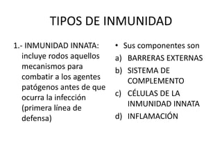 TIPOS DE INMUNIDAD
1.- INMUNIDAD INNATA:
incluye rodos aquellos
mecanismos para
combatir a los agentes
patógenos antes de que
ocurra la infección
(primera línea de
defensa)
• Sus componentes son
a) BARRERAS EXTERNAS
b) SISTEMA DE
COMPLEMENTO
c) CÉLULAS DE LA
INMUNIDAD INNATA
d) INFLAMACIÓN
 