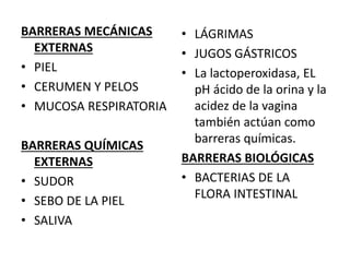 BARRERAS MECÁNICAS
EXTERNAS
• PIEL
• CERUMEN Y PELOS
• MUCOSA RESPIRATORIA
BARRERAS QUÍMICAS
EXTERNAS
• SUDOR
• SEBO DE LA PIEL
• SALIVA
• LÁGRIMAS
• JUGOS GÁSTRICOS
• La lactoperoxidasa, EL
pH ácido de la orina y la
acidez de la vagina
también actúan como
barreras químicas.
BARRERAS BIOLÓGICAS
• BACTERIAS DE LA
FLORA INTESTINAL
 